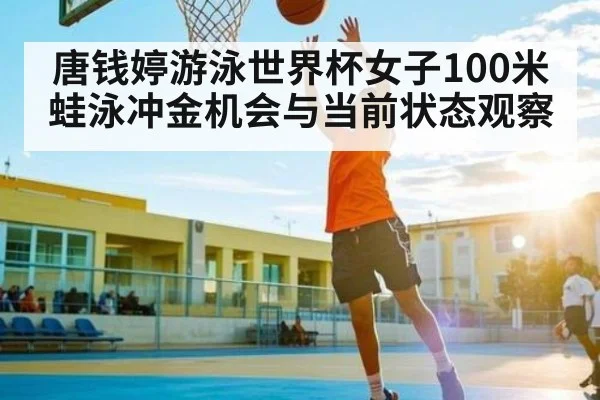 唐钱婷游泳世界杯女子100米蛙泳冲金机会与当前状态观察